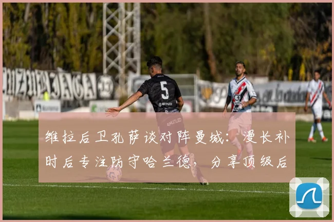 维拉后卫孔萨谈对阵曼城:漫长补时后专注防守哈兰德,分享顶级后卫实战心得