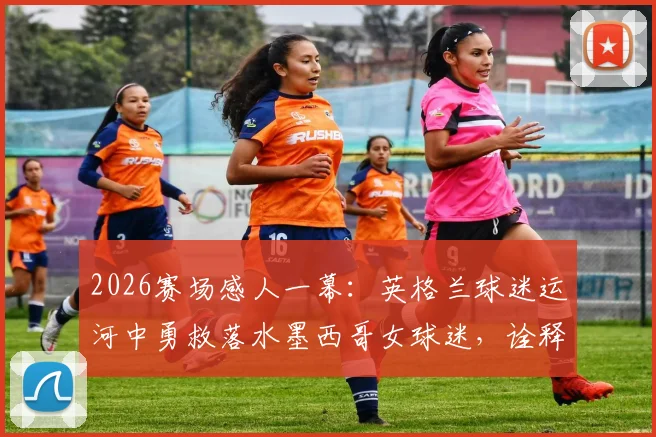 2026赛场感人一幕：英格兰球迷运河中勇救落水墨西哥女球迷，诠释足球真谛