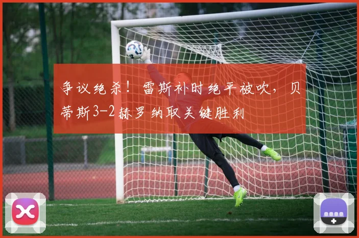 争议绝杀!雷斯补时绝平被吹,贝蒂斯3-2赫罗纳取关键胜利