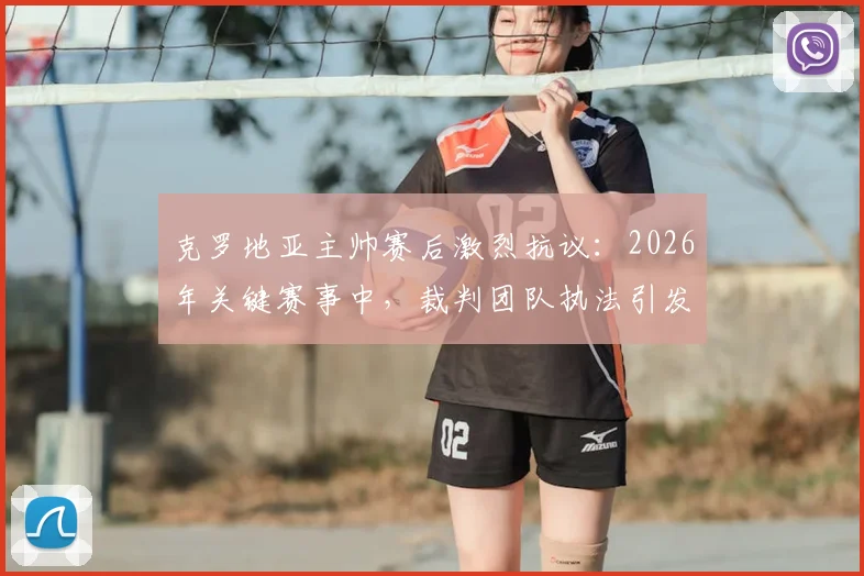 克罗地亚主帅赛后激烈抗议：2026年关键赛事中，裁判团队执法引发广泛争议，VAR使用再成焦点
