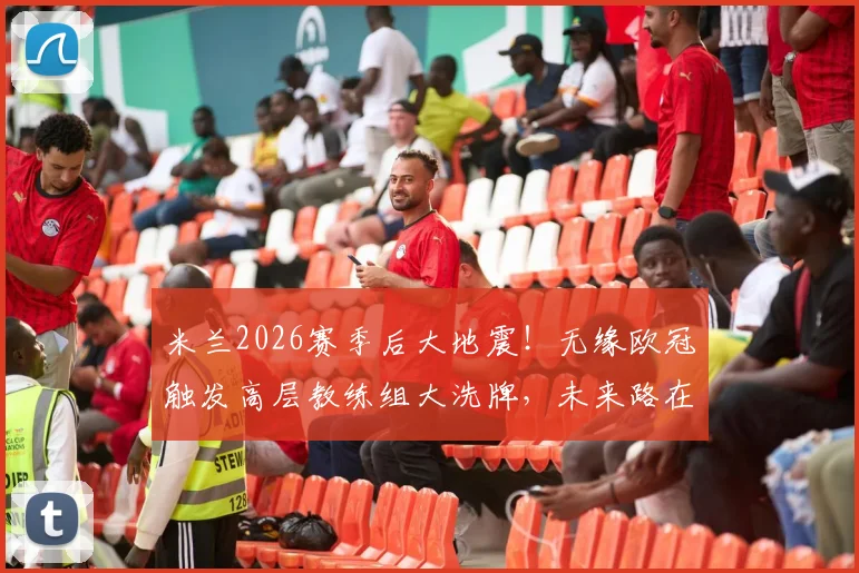 米兰2026赛季后大地震！无缘欧冠触发高层教练组大洗牌，未来路在何方？