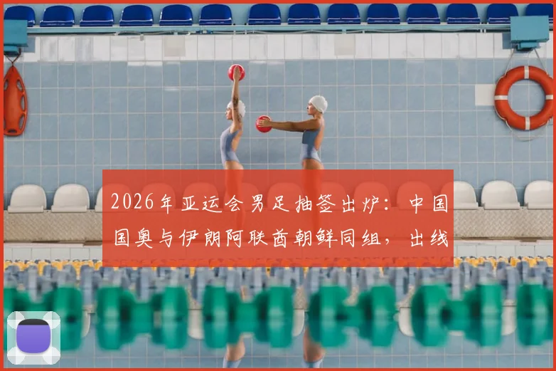 2026年亚运会男足抽签出炉：中国国奥与伊朗阿联酋朝鲜同组，出线形势分析与历史交锋全解读