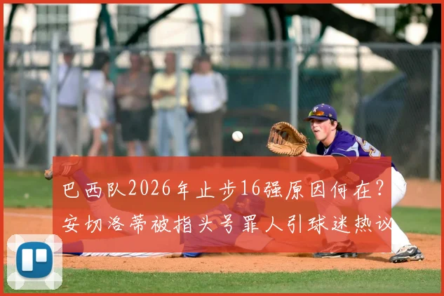 巴西队2026年止步16强原因何在？安切洛蒂被指头号罪人引球迷热议，未来何去何从