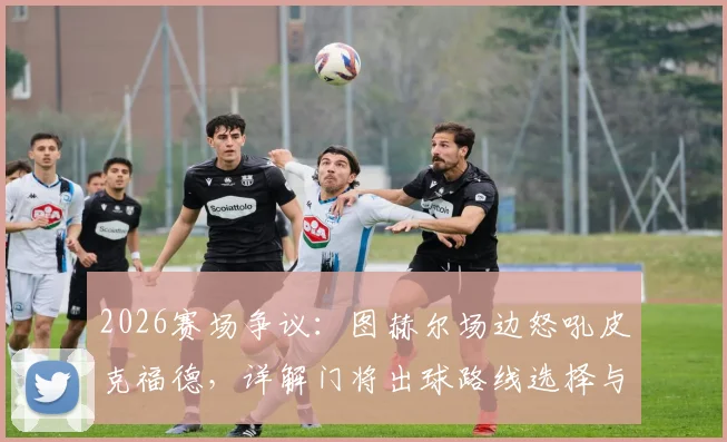 2026赛场争议:图赫尔场边怒吼皮克福德,详解门将出球路线选择与教练战术纪律