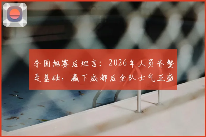 李国旭赛后坦言:2026年人员齐整是基础,赢下成都后全队士气正盛,良好氛围如何延续?