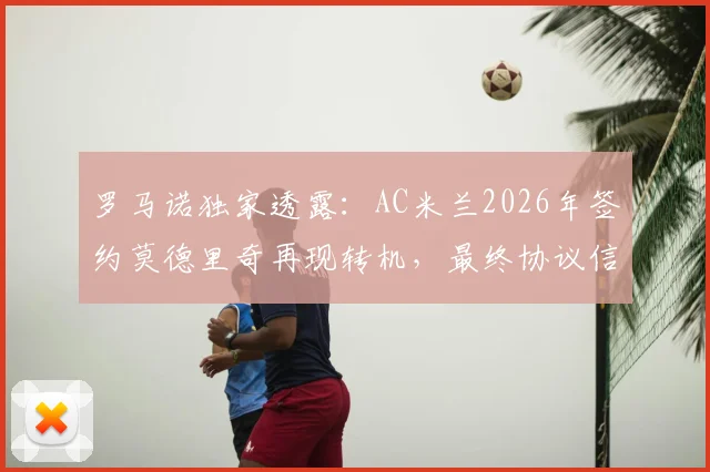 罗马诺独家透露：AC米兰2026年签约莫德里奇再现转机，最终协议信心十足，决定时间线全解析