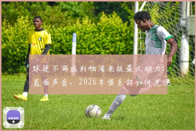 球迷不满成利物浦老板最大动力：直面声音，2026年俱乐部如何兑现承诺与期待