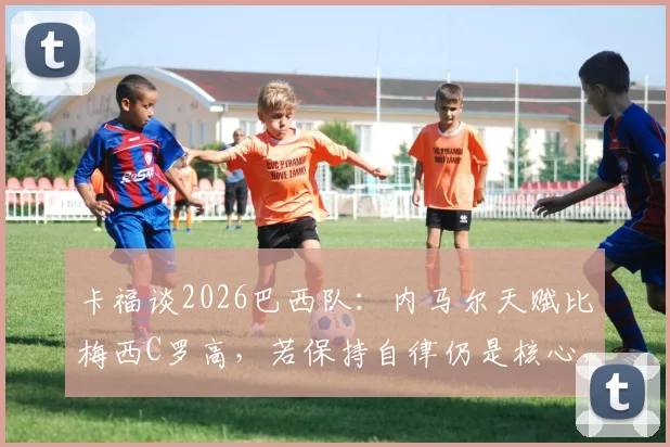 卡福谈2026巴西队：内马尔天赋比梅西C罗高，若保持自律仍是核心，未来关键看他自己
