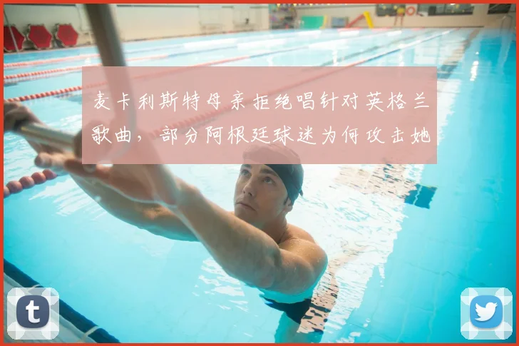 麦卡利斯特母亲拒绝唱针对英格兰歌曲,部分阿根廷球迷为何攻击她?事件详细回顾与网络争议解读