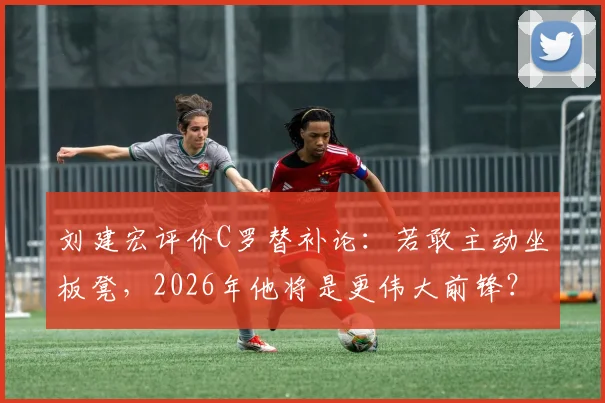刘建宏评价C罗替补论:若敢主动坐板凳,2026年他将是更伟大前锋?
