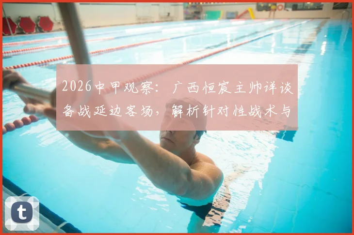 2026中甲观察:广西恒宸主帅详谈备战延边客场,解析针对性战术与场地适应策略