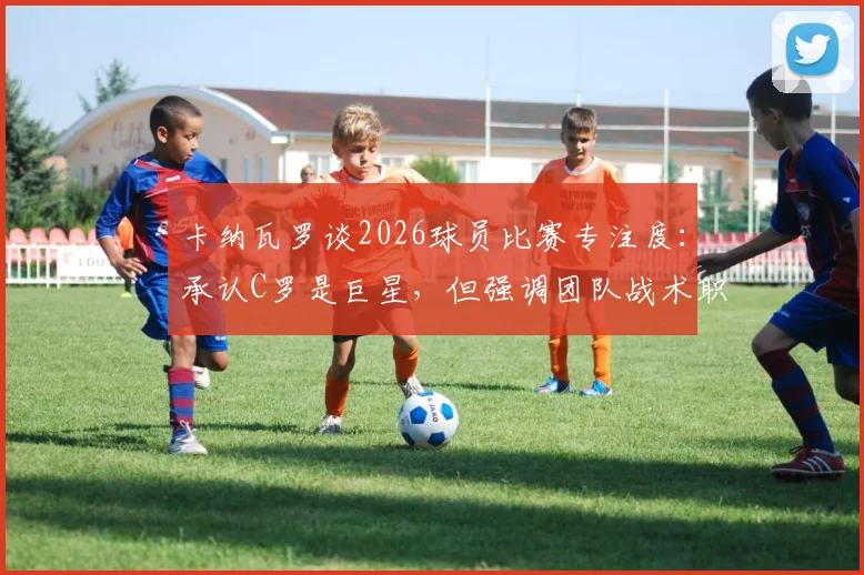 卡纳瓦罗谈2026球员比赛专注度:承认C罗是巨星,但强调团队战术职责高于个人