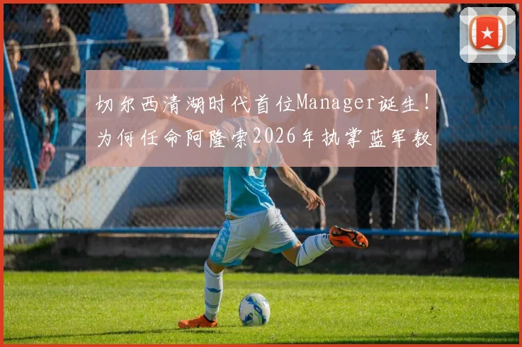 切尔西清湖时代首位Manager诞生!为何任命阿隆索2026年执掌蓝军教鞭?