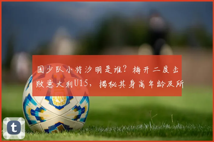 国少队小将沙明是谁？梅开二度击败意大利U15，揭秘其身高年龄及所属俱乐部青训背景