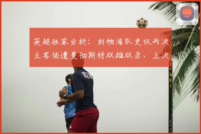 英超独家分析：利物浦队史仅两次主客场遭曼彻斯特双雄双杀，上次竟是113年前，本赛季前景如何？