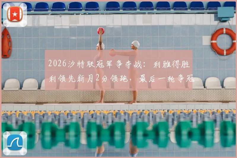 2026沙特联冠军争夺战：利雅得胜利领先新月2分领跑，最后一轮争冠悬念终极解析