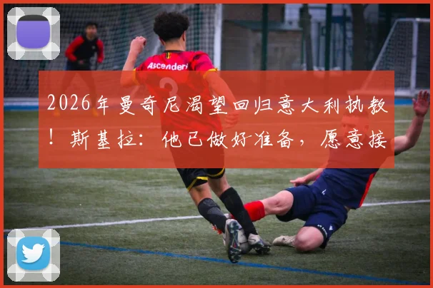 2026年曼奇尼渴望回归意大利执教！斯基拉：他已做好准备，愿意接受200万欧年薪，未来动向全解析