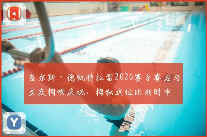 查尔斯·德凯特拉雷2026赛季赛后与女友拥吻庆祝，揭秘这位比利时中场球星的神秘恋情与场外生活