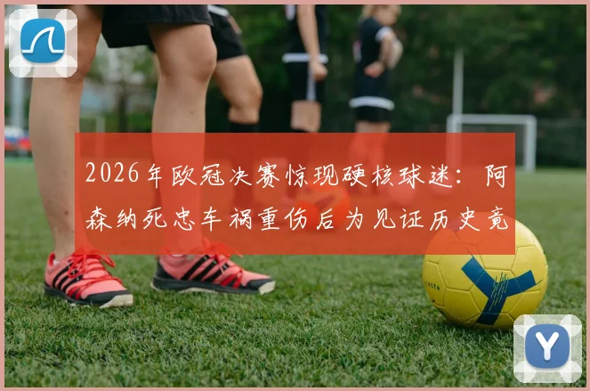 2026年欧冠决赛惊现硬核球迷：阿森纳死忠车祸重伤后为见证历史竟逃离医院，忠诚引发全球讨论