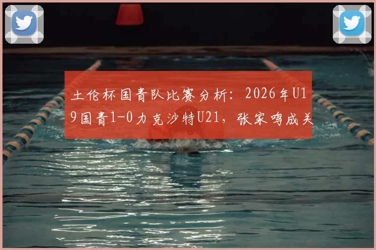 土伦杯国青队比赛分析：2026年U19国青1-0力克沙特U21，张家鸣成关键先生，十人作战对手无力回天
