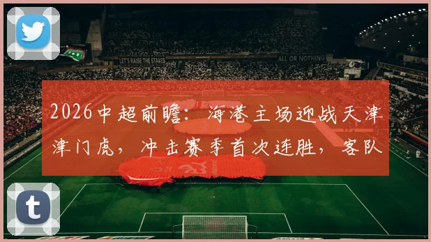 2026中超前瞻：海港主场迎战天津津门虎，冲击赛季首次连胜，客队急需破客场低迷缓解危机