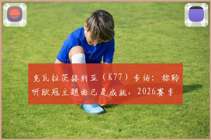 克瓦拉茨赫利亚（K77）专访：称聆听欧冠主题曲已是成就，2026赛季誓向冠军全力冲击