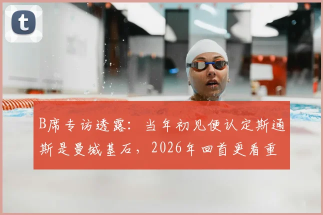 B席专访透露：当年初见便认定斯通斯是曼城基石，2026年回首更看重其品格而非球技