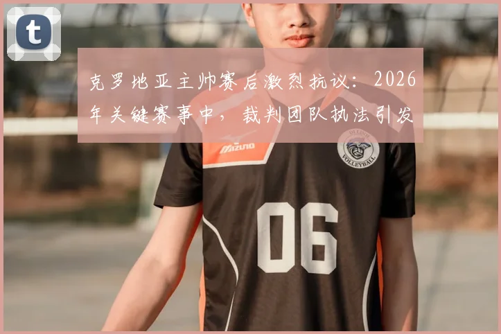 克罗地亚主帅赛后激烈抗议:2026年关键赛事中,裁判团队执法引发广泛争议,VAR使用再成焦点