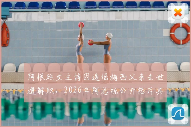 阿根廷女主持因造谣梅西父亲去世遭解职，2026年阿总统公开怒斥其行为：你惹怒了所有人