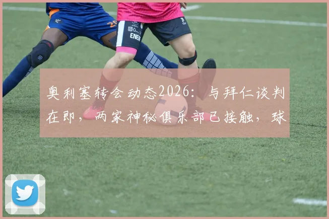奥利塞转会动态2026：与拜仁谈判在即，两家神秘俱乐部已接触，球员未来去向深度分析