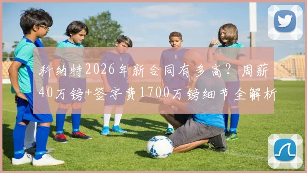 科纳特2026年新合同有多高？周薪40万镑+签字费1700万镑细节全解析