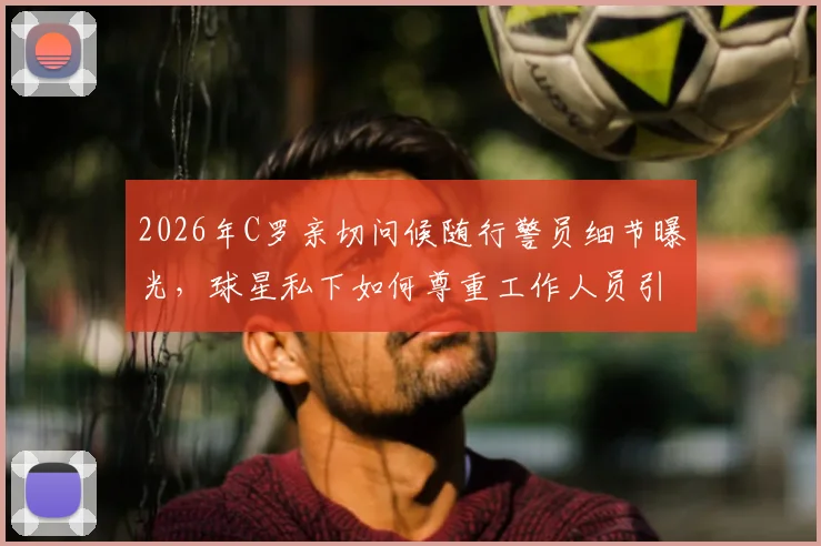 2026年C罗亲切问候随行警员细节曝光，球星私下如何尊重工作人员引热议