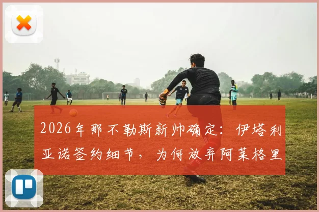 2026年那不勒斯新帅确定：伊塔利亚诺签约细节，为何放弃阿莱格里？