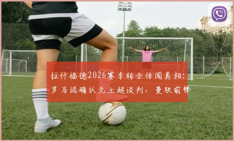 拉什福德2026赛季转会传闻真相：罗马诺确认无土超谈判，曼联前锋未来计划深度分析