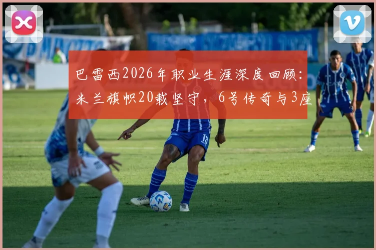 巴雷西2026年职业生涯深度回顾:米兰旗帜20载坚守,6号传奇与3座欧冠1座世界杯的荣耀之路