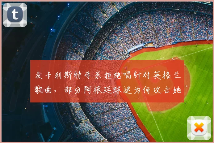 麦卡利斯特母亲拒绝唱针对英格兰歌曲，部分阿根廷球迷为何攻击她？事件详细回顾与网络争议解读