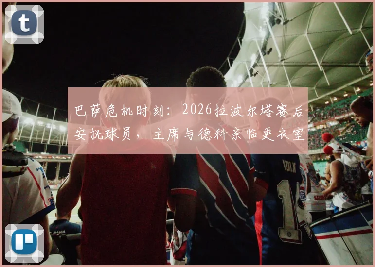巴萨危机时刻：2026拉波尔塔赛后安抚球员，主席与德科亲临更衣室稳定军心