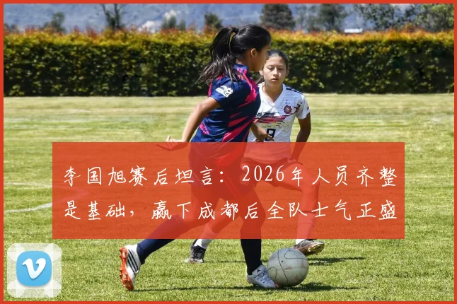 李国旭赛后坦言:2026年人员齐整是基础,赢下成都后全队士气正盛,良好氛围如何延续?