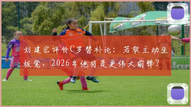 刘建宏评价C罗替补论：若敢主动坐板凳，2026年他将是更伟大前锋？