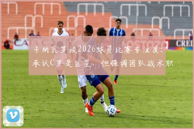 卡纳瓦罗谈2026球员比赛专注度：承认C罗是巨星，但强调团队战术职责高于个人