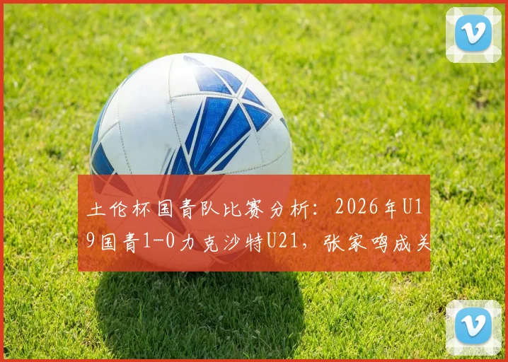土伦杯国青队比赛分析：2026年U19国青1-0力克沙特U21，张家鸣成关键先生，十人作战对手无力回天