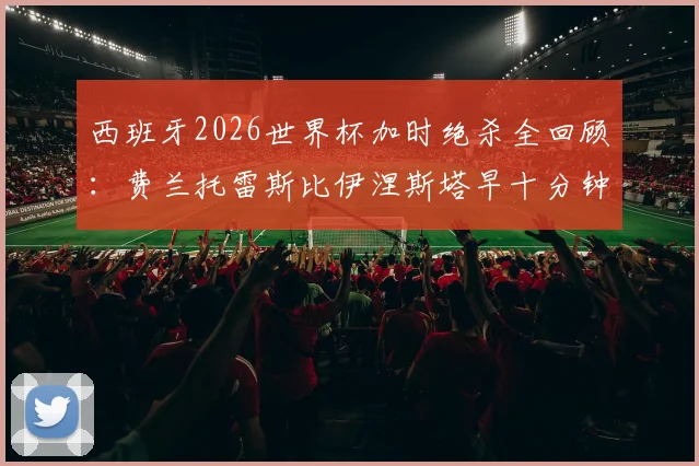 西班牙2026世界杯加时绝杀全回顾：费兰托雷斯比伊涅斯塔早十分钟，国际足联如何对比这两记经典进球？