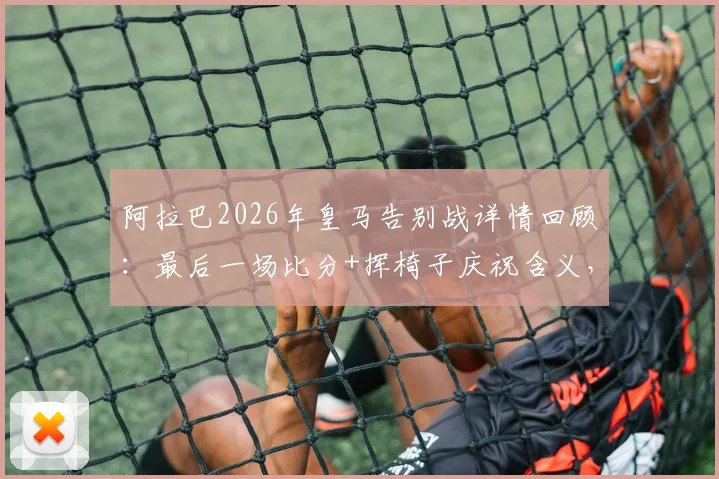 阿拉巴2026年皇马告别战详情回顾：最后一场比分+挥椅子庆祝含义，附5年冠军全记录与深情告别感言