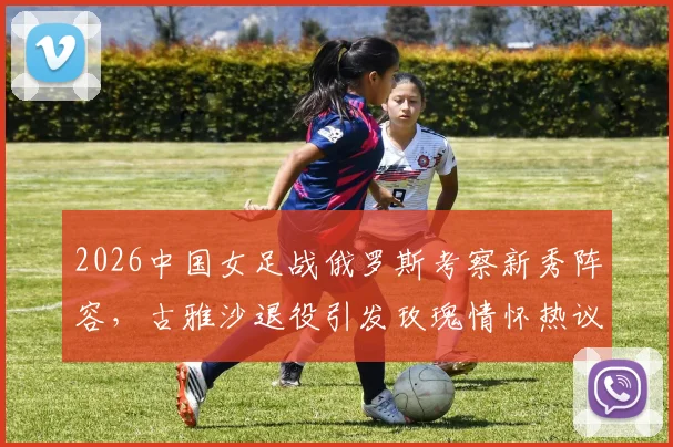 2026中国女足战俄罗斯考察新秀阵容,古雅沙退役引发玫瑰情怀热议,附女足未来之星名单解析