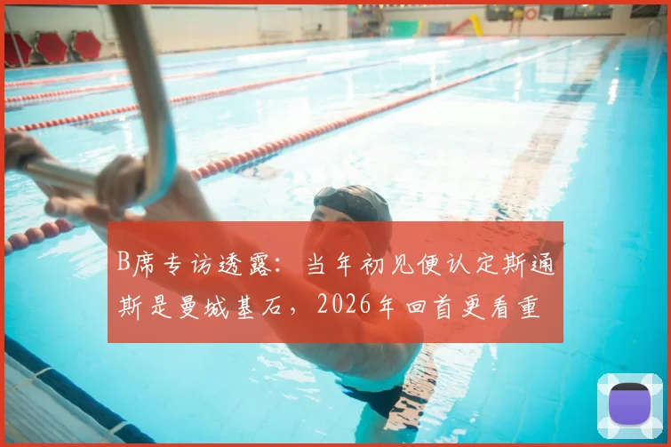 B席专访透露:当年初见便认定斯通斯是曼城基石,2026年回首更看重其品格而非球技