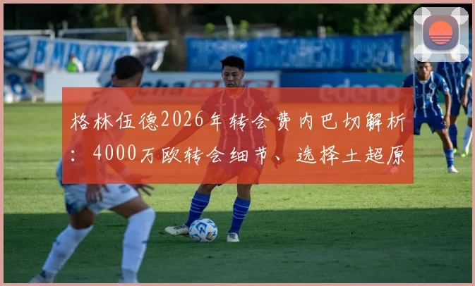 格林伍德2026年转会费内巴切解析：4000万欧转会细节、选择土超原因及对双方球队未来影响