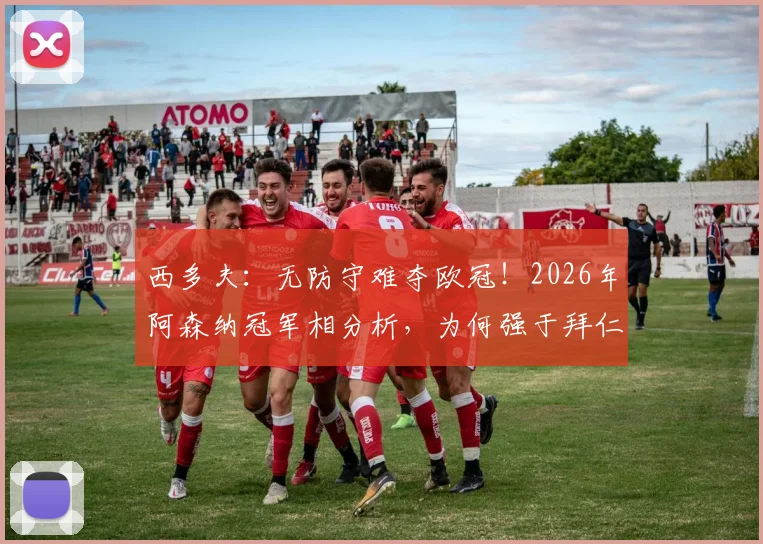 西多夫：无防守难夺欧冠！2026年阿森纳冠军相分析，为何强于拜仁与大巴黎？