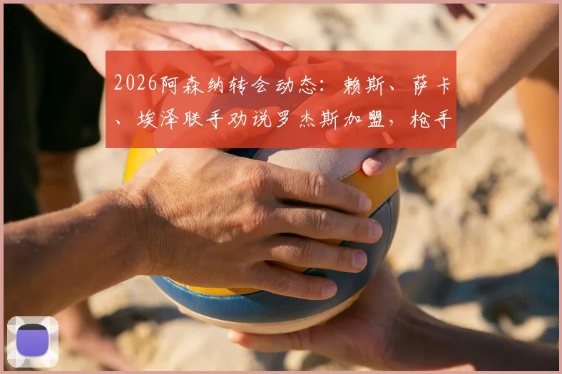 2026阿森纳转会动态：赖斯、萨卡、埃泽联手劝说罗杰斯加盟，枪手内部动员详情与可能性分析