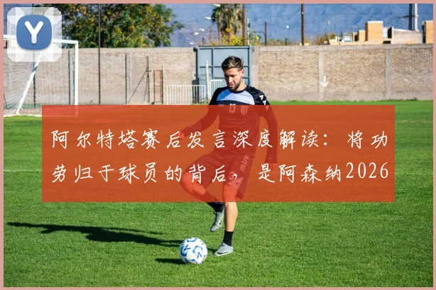 阿尔特塔赛后发言深度解读：将功劳归于球员的背后，是阿森纳2026赛季新标准的建立与管理哲学