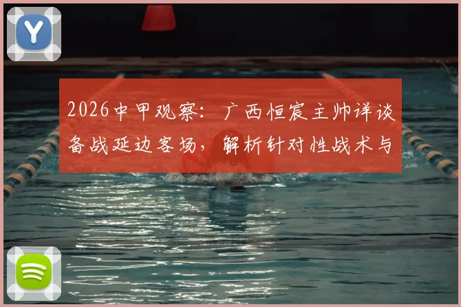 2026中甲观察：广西恒宸主帅详谈备战延边客场，解析针对性战术与场地适应策略